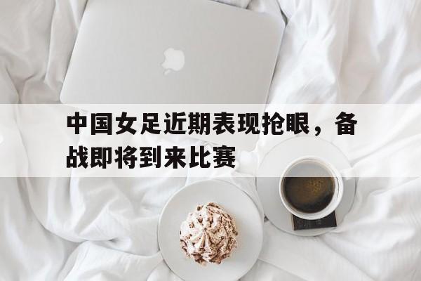 中国女足近期表现抢眼，备战即将到来比赛的简单介绍