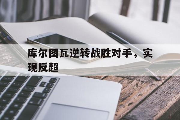 关于库尔图瓦逆转战胜对手，实现反超的信息