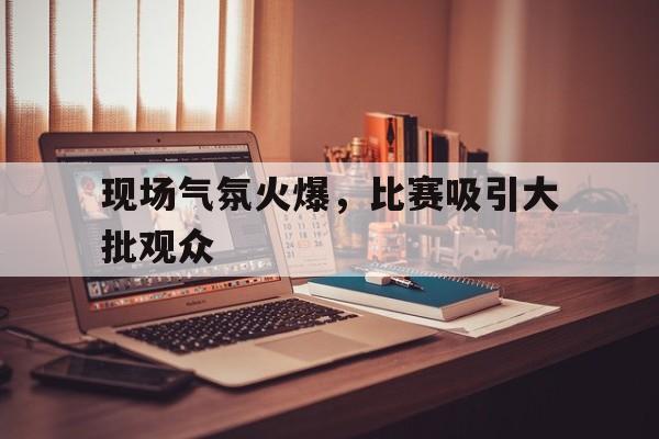 现场气氛火爆，比赛吸引大批观众