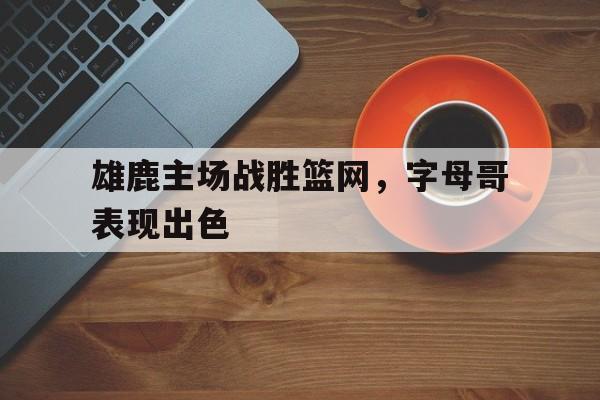 雄鹿主场战胜篮网，字母哥表现出色