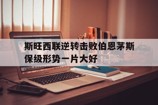斯旺西联逆转击败伯恩茅斯保级形势一片大好的简单介绍