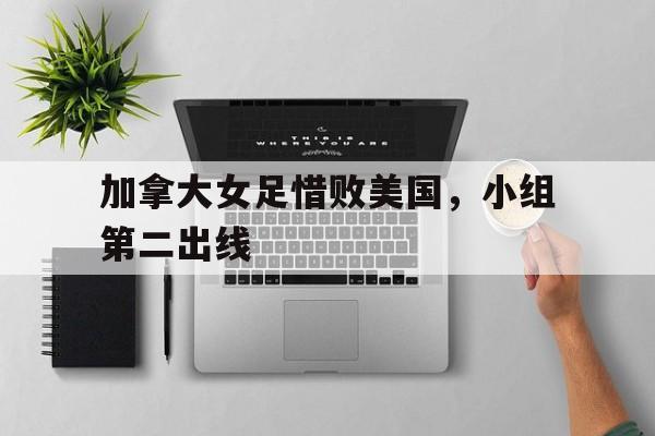 加拿大女足惜败美国，小组第二出线